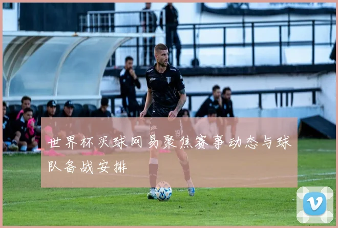 世界杯买球网易聚焦赛事动态与球队备战安排