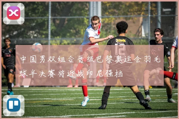 中国男双组合晋级巴黎奥运会羽毛球半决赛将迎战印尼强档