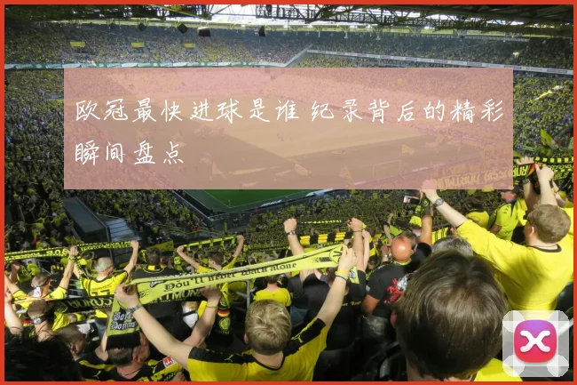 欧冠最快进球是谁 纪录背后的精彩瞬间盘点