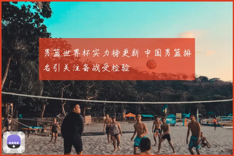男篮世界杯实力榜更新 中国男篮排名引关注备战受检验