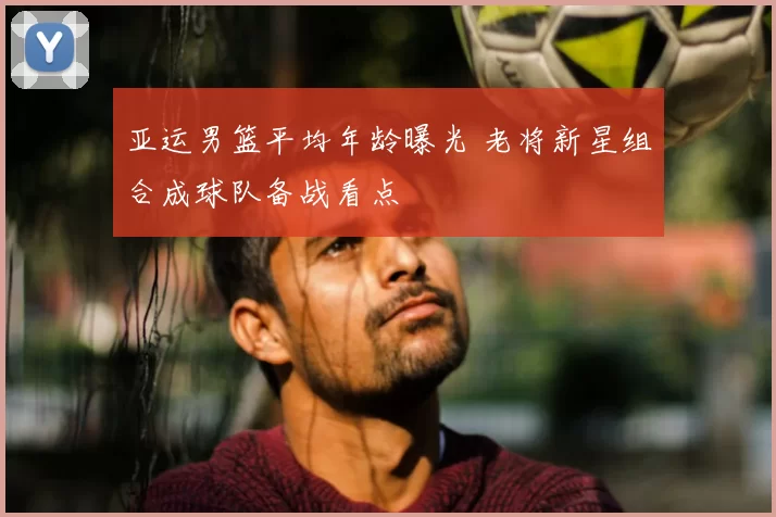 亚运男篮平均年龄曝光 老将新星组合成球队备战看点