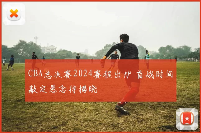 CBA总决赛2024赛程出炉 首战时间敲定悬念待揭晓