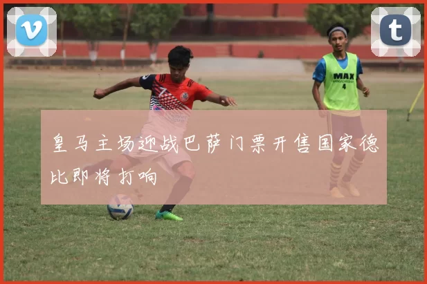 皇马主场迎战巴萨门票开售国家德比即将打响