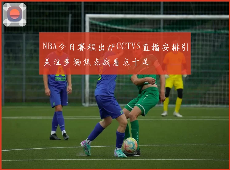 NBA今日赛程出炉CCTV5直播安排引关注多场焦点战看点十足