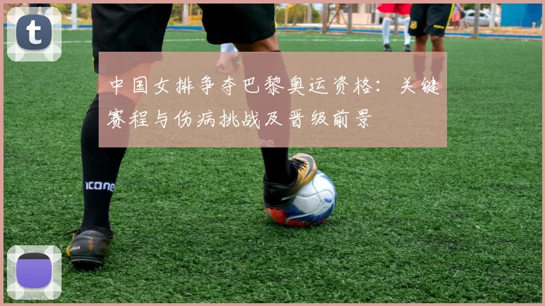 中国女排争夺巴黎奥运资格：关键赛程与伤病挑战及晋级前景
