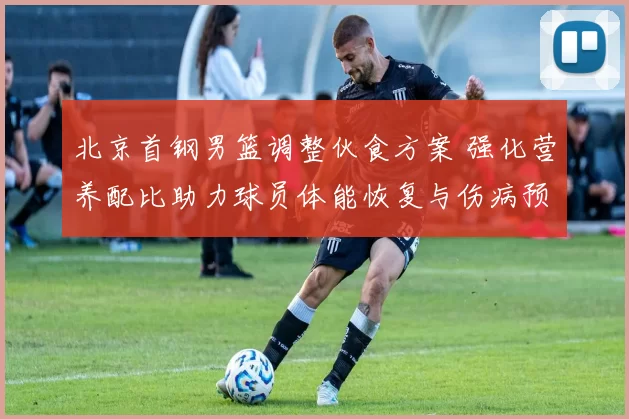 北京首钢男篮调整伙食方案 强化营养配比助力球员体能恢复与伤病预防