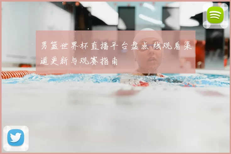 男篮世界杯直播平台盘点 线观看渠道更新与观赛指南