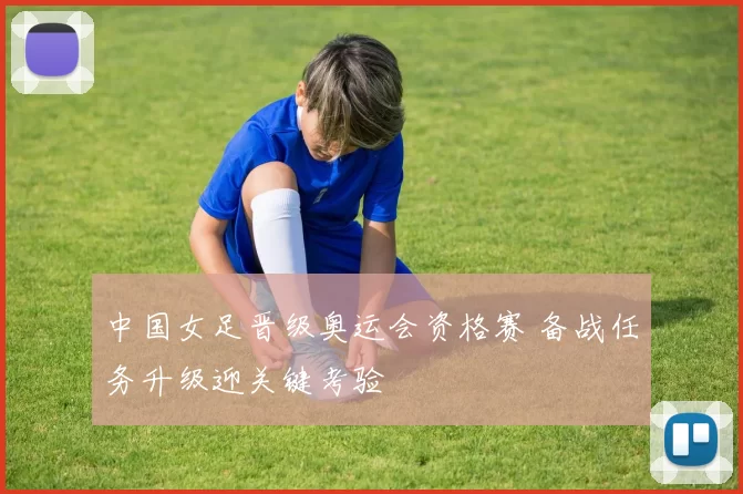 中国女足晋级奥运会资格赛 备战任务升级迎关键考验