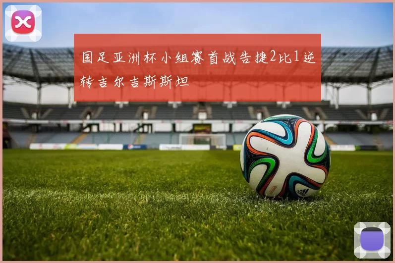 国足亚洲杯小组赛首战告捷2比1逆转吉尔吉斯斯坦