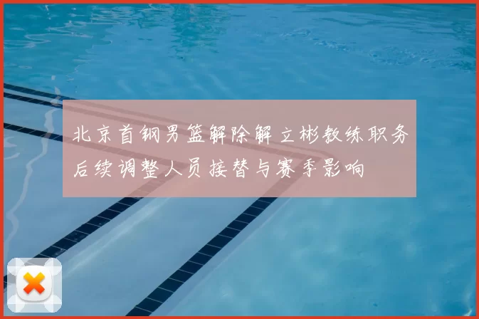 北京首钢男篮解除解立彬教练职务后续调整人员接替与赛季影响