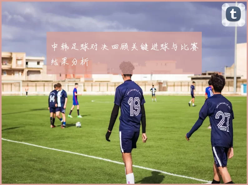 中韩足球对决回顾关键进球与比赛结果分析
