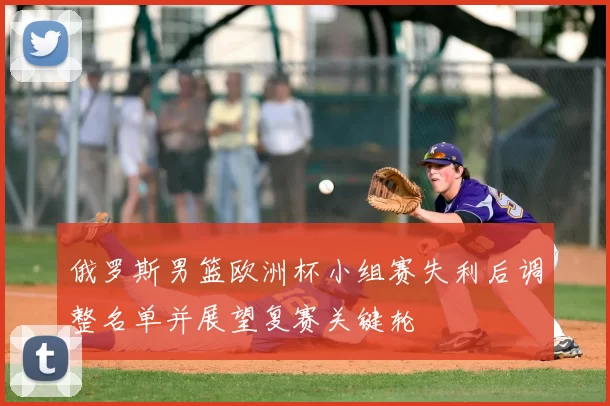 俄罗斯男篮欧洲杯小组赛失利后调整名单并展望复赛关键轮