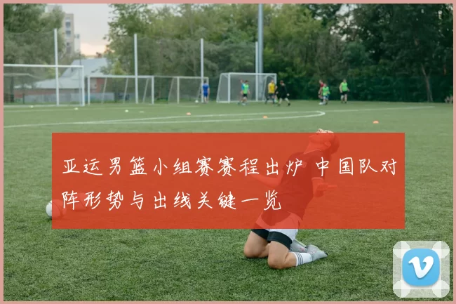 亚运男篮小组赛赛程出炉 中国队对阵形势与出线关键一览