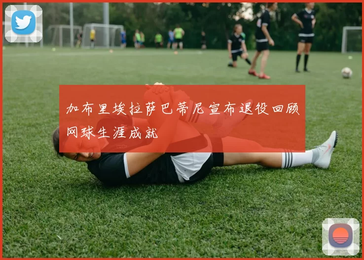 加布里埃拉萨巴蒂尼宣布退役回顾网球生涯成就