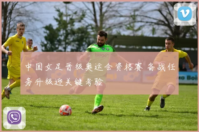 中国女足晋级奥运会资格赛 备战任务升级迎关键考验