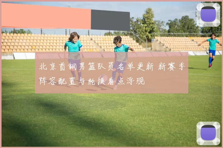 北京首钢男篮队员名单更新 新赛季阵容配置与轮换看点浮现