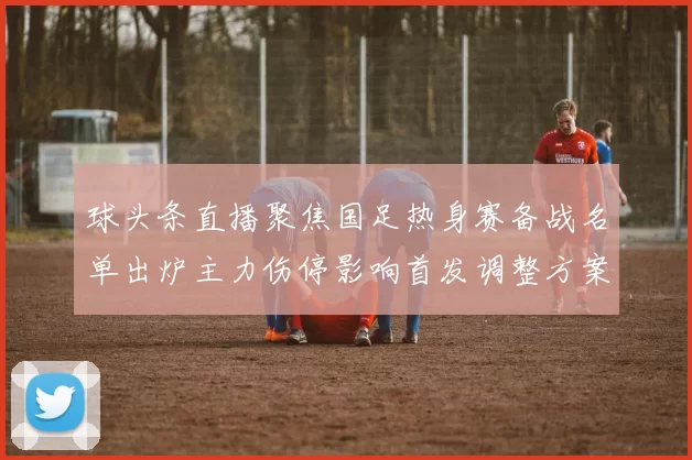 球头条直播聚焦国足热身赛备战名单出炉主力伤停影响首发调整方案