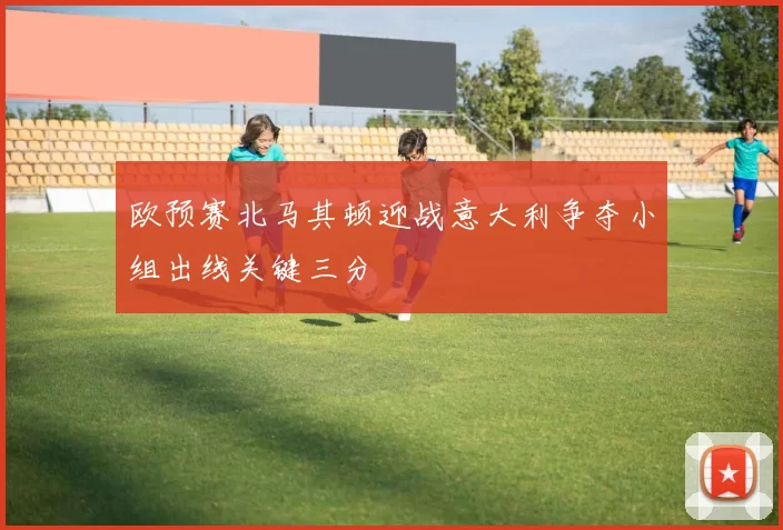 欧预赛北马其顿迎战意大利争夺小组出线关键三分