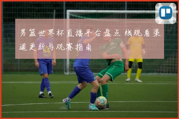 男篮世界杯直播平台盘点 线观看渠道更新与观赛指南