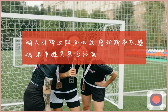 湖人对阵太阳全回放 詹姆斯率队鏖战 末节胜负悬念拉满