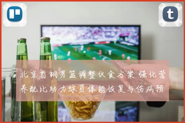 北京首钢男篮调整伙食方案 强化营养配比助力球员体能恢复与伤病预防