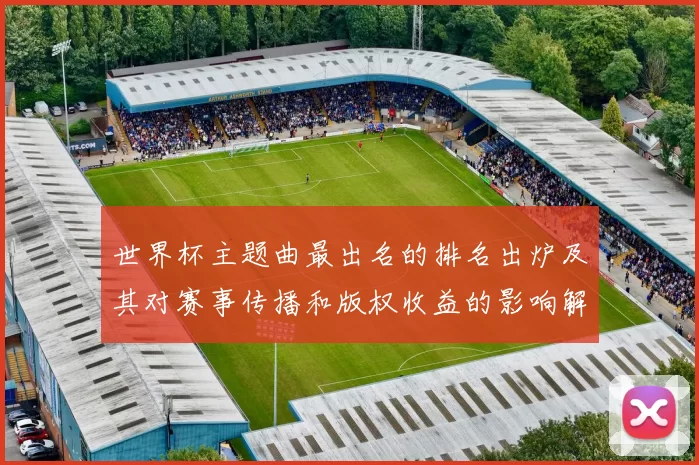 世界杯主题曲最出名的排名出炉及其对赛事传播和版权收益的影响解读