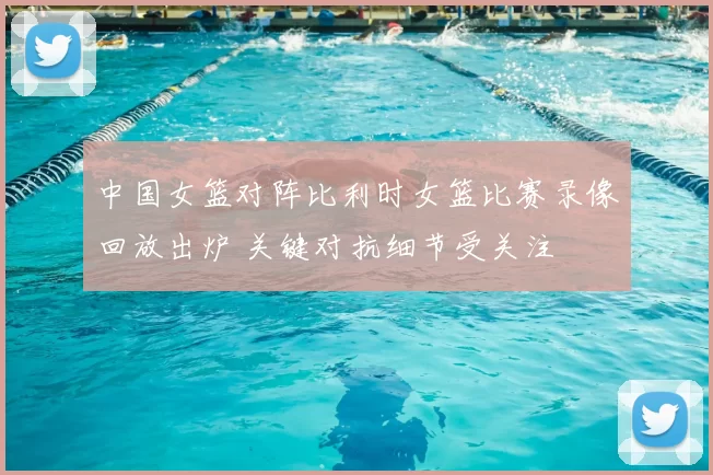 中国女篮对阵比利时女篮比赛录像回放出炉 关键对抗细节受关注