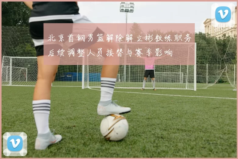 北京首钢男篮解除解立彬教练职务后续调整人员接替与赛季影响