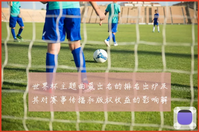 世界杯主题曲最出名的排名出炉及其对赛事传播和版权收益的影响解读