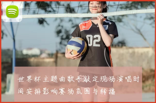 世界杯主题曲歌手敲定现场演唱时间安排影响赛场氛围与转播