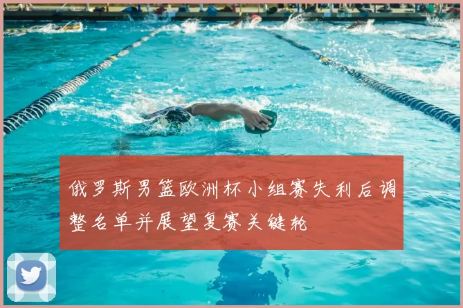 俄罗斯男篮欧洲杯小组赛失利后调整名单并展望复赛关键轮