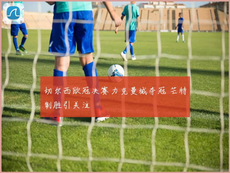 切尔西欧冠决赛力克曼城夺冠 芒特制胜引关注