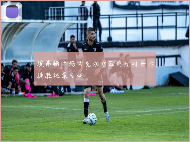 埃弗顿主场力克切尔西终结对手六连胜纪录告破
