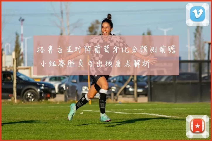 格鲁吉亚对阵葡萄牙比分预测前瞻 小组赛胜负与出线看点解析
