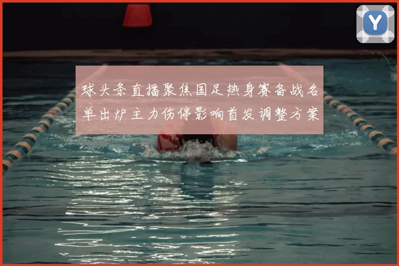 球头条直播聚焦国足热身赛备战名单出炉主力伤停影响首发调整方案