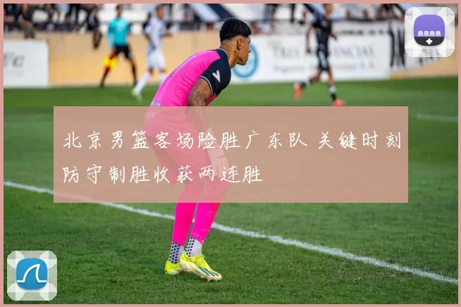 北京男篮客场险胜广东队 关键时刻防守制胜收获两连胜