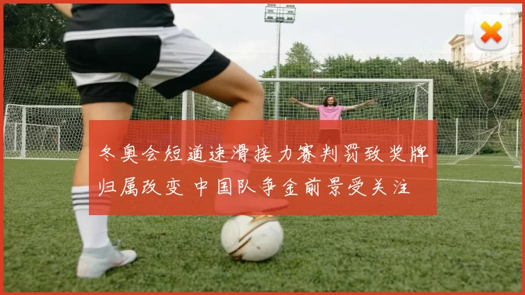 冬奥会短道速滑接力赛判罚致奖牌归属改变 中国队争金前景受关注