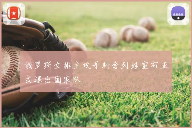俄罗斯女排主攻手科舍列娃宣布正式退出国家队