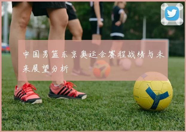 中国男篮东京奥运会赛程战绩与未来展望分析