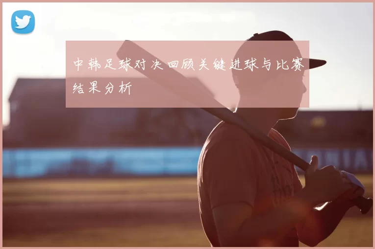 中韩足球对决回顾关键进球与比赛结果分析